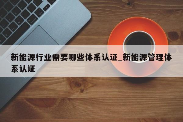 新能源行业需要哪些体系认证_新能源管理体系认证