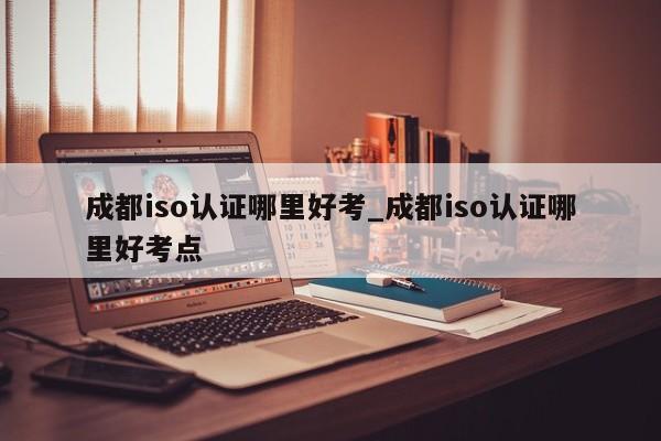 成都iso认证哪里好考_成都iso认证哪里好考点