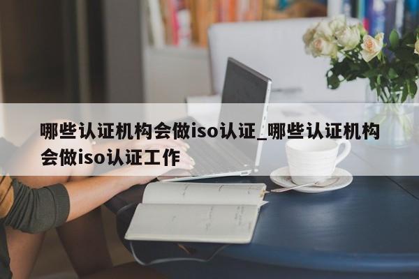 哪些认证机构会做iso认证_哪些认证机构会做iso认证工作