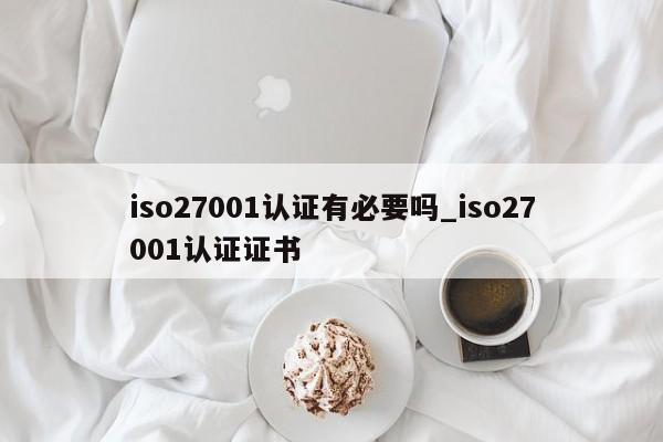 iso27001认证有必要吗_iso27001认证证书