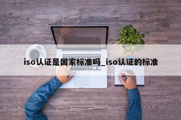 iso认证是国家标准吗_iso认证的标准