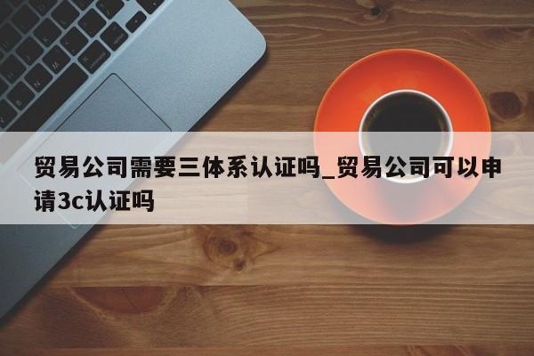贸易公司需要三体系认证吗_贸易公司可以申请3c认证吗