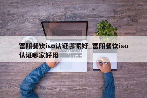 富阳餐饮iso认证哪家好_富阳餐饮iso认证哪家好用