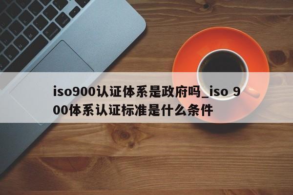 ISO9001认证体系是政府吗_iso 900体系认证标准是什么条件