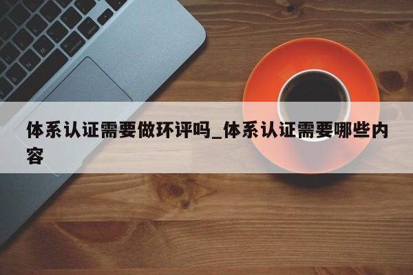 体系认证需要做环评吗_体系认证需要哪些内容