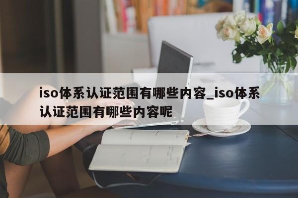 iso体系认证范围有哪些内容_iso体系认证范围有哪些内容呢