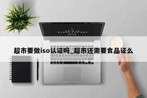 超市要做iso认证吗_超市还需要食品证么