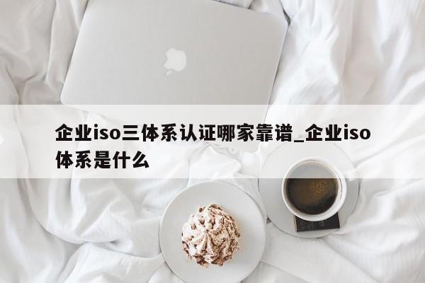 企业iso三体系认证哪家靠谱_企业iso体系是什么