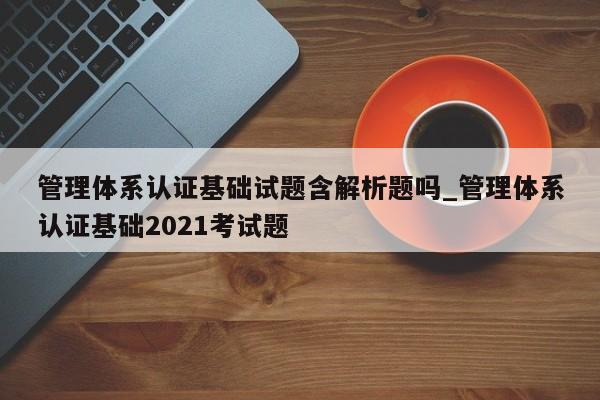 管理体系认证基础试题含解析题吗_管理体系认证基础2021考试题