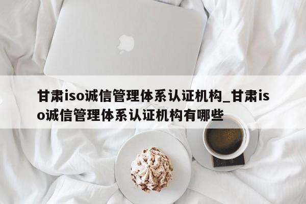 甘肃iso诚信管理体系认证机构_甘肃iso诚信管理体系认证机构有哪些