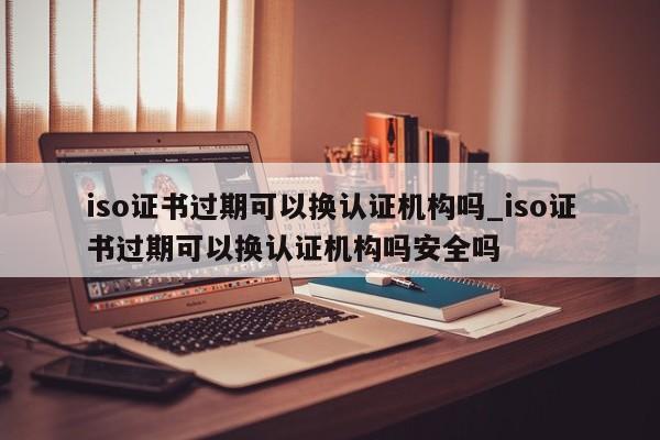 iso证书过期可以换认证机构吗_iso证书过期可以换认证机构吗安全吗