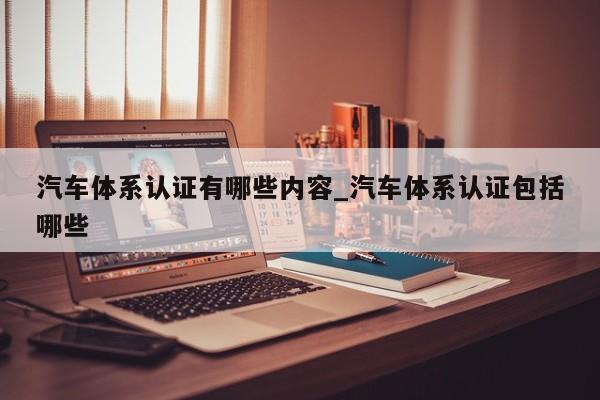 汽车体系认证有哪些内容_汽车体系认证包括哪些
