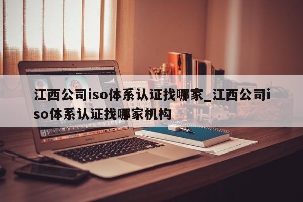 江西公司iso体系认证找哪家_江西公司iso体系认证找哪家机构