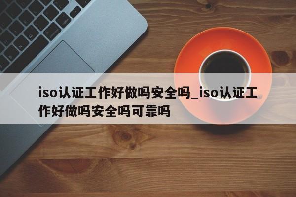 iso认证工作好做吗安全吗_iso认证工作好做吗安全吗可靠吗