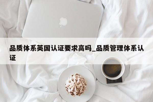 品质体系英国认证要求高吗_品质管理体系认证