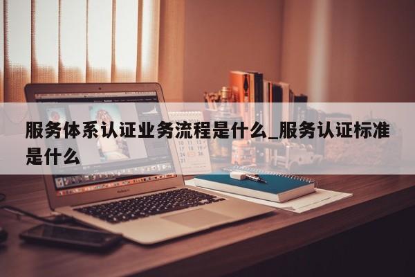 服务体系认证业务流程是什么_服务认证标准是什么