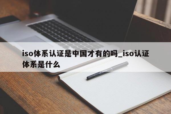 iso体系认证是中国才有的吗_iso认证体系是什么