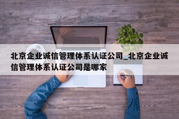 北京企业诚信管理体系认证公司_北京企业诚信管理体系认证公司是哪家