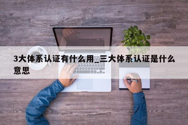 3大体系认证有什么用_三大体系认证是什么意思