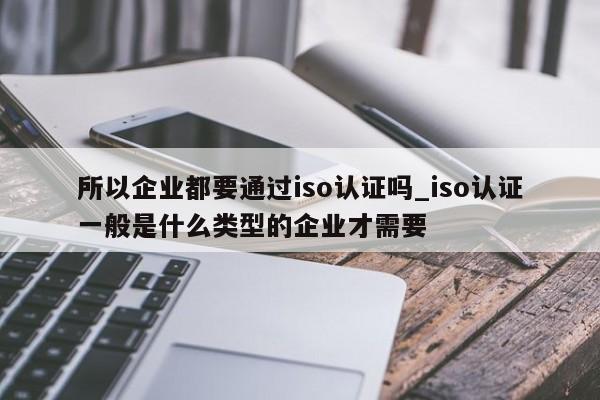 所以企业都要通过iso认证吗_iso认证一般是什么类型的企业才需要
