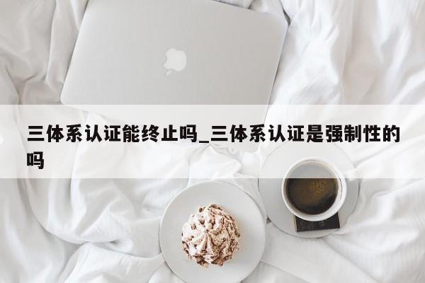 三体系认证能终止吗_三体系认证是强制性的吗