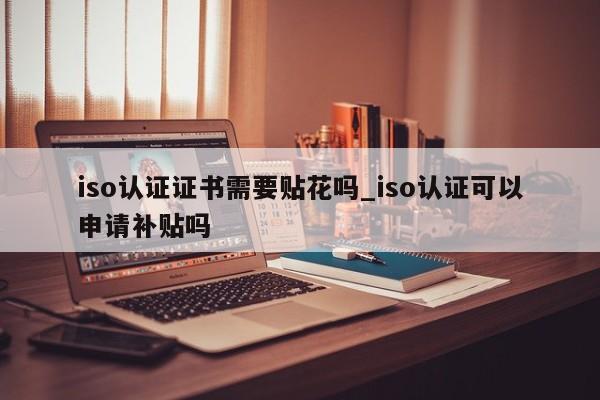 iso认证证书需要贴花吗_iso认证可以申请补贴吗