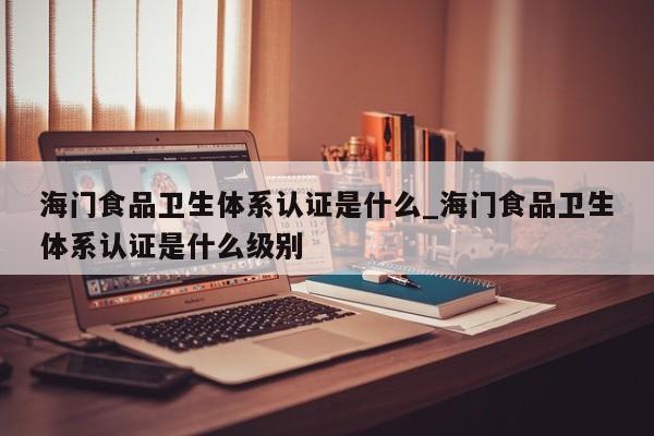 海门食品卫生体系认证是什么_海门食品卫生体系认证是什么级别