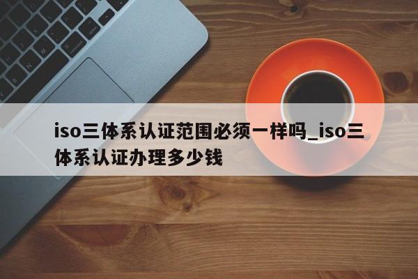 iso三体系认证范围必须一样吗_iso三体系认证办理多少钱