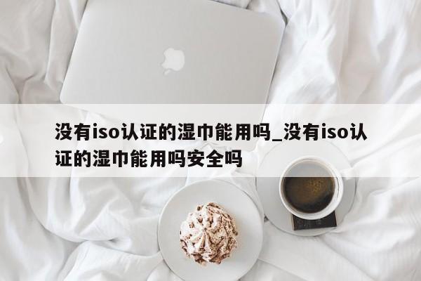 没有iso认证的湿巾能用吗_没有iso认证的湿巾能用吗安全吗