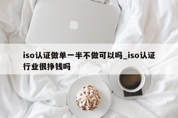 iso认证做单一半不做可以吗_iso认证行业很挣钱吗