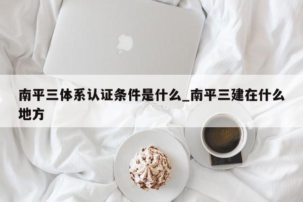 南平三体系认证条件是什么_南平三建在什么地方