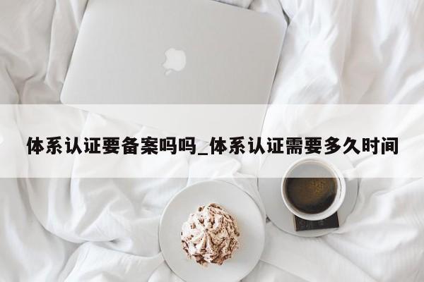 体系认证要备案吗吗_体系认证需要多久时间