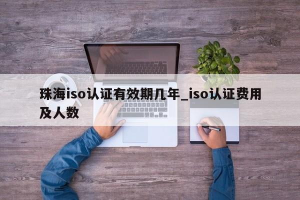珠海iso认证有效期几年_iso认证费用及人数