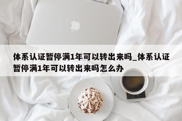 体系认证暂停满1年可以转出来吗_体系认证暂停满1年可以转出来吗怎么办