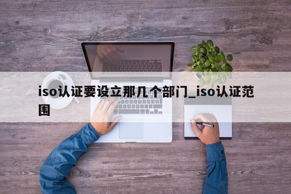 iso认证要设立那几个部门_iso认证范围