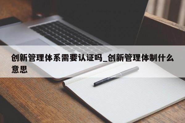 创新管理体系需要认证吗_创新管理体制什么意思