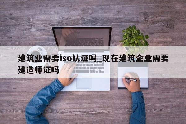 建筑业需要iso认证吗_现在建筑企业需要建造师证吗