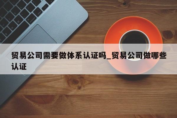 贸易公司需要做体系认证吗_贸易公司做哪些认证