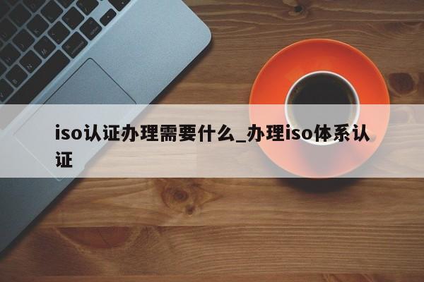 iso认证办理需要什么_办理iso体系认证