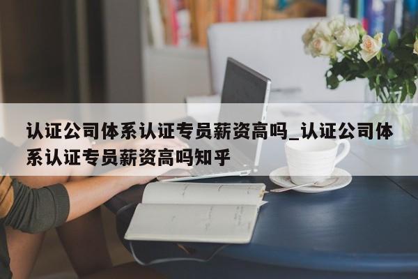 认证公司体系认证专员薪资高吗_认证公司体系认证专员薪资高吗知乎