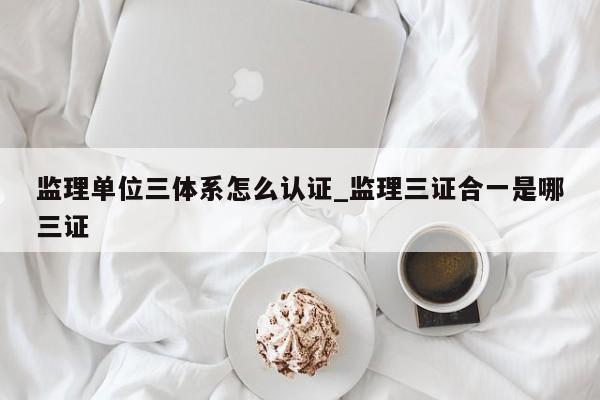 监理单位三体系怎么认证_监理三证合一是哪三证