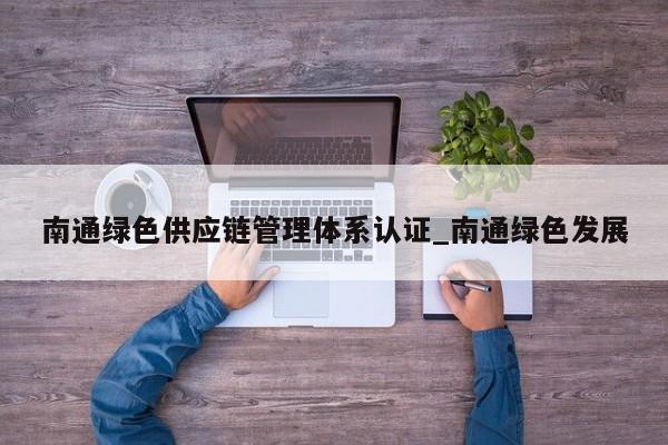 南通绿色供应链管理体系认证_南通绿色发展