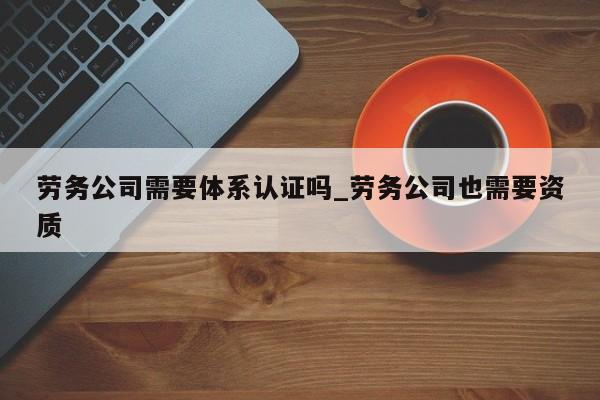 劳务公司需要体系认证吗_劳务公司也需要资质