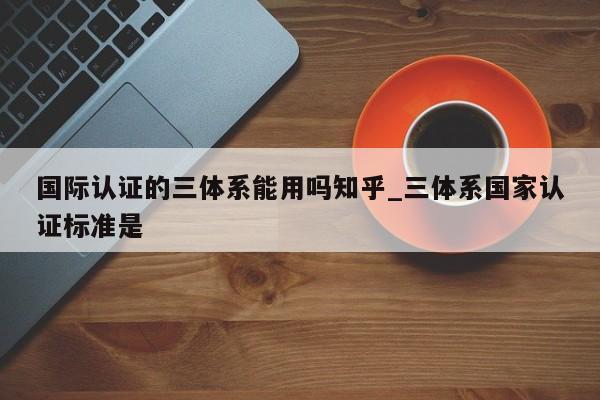 国际认证的三体系能用吗知乎_三体系国家认证标准是