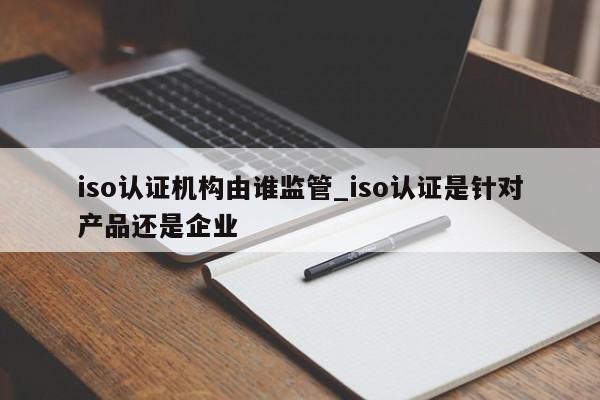 iso认证机构由谁监管_iso认证是针对产品还是企业