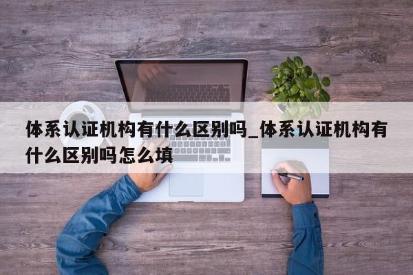 体系认证机构有什么区别吗_体系认证机构有什么区别吗怎么填
