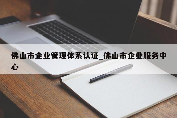 佛山市企业管理体系认证_佛山市企业服务中心