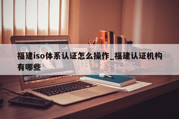 福建iso体系认证怎么操作_福建认证机构有哪些