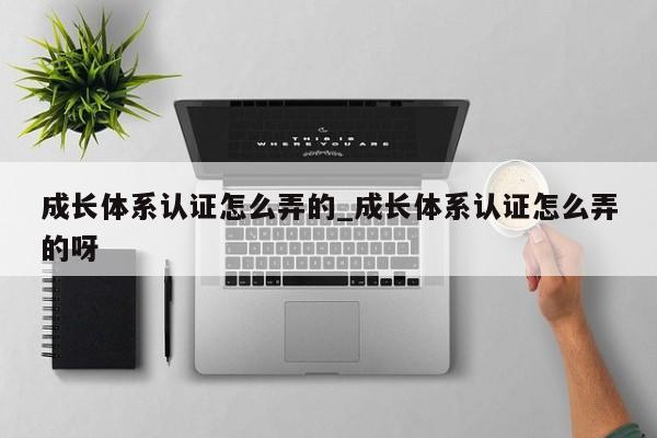 成长体系认证怎么弄的_成长体系认证怎么弄的呀