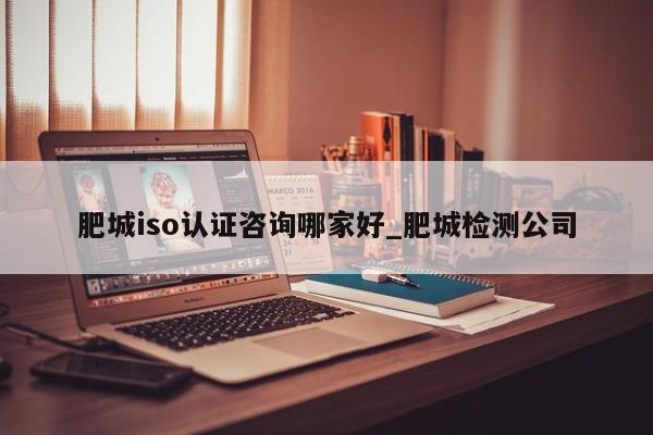 肥城iso认证咨询哪家好_肥城检测公司